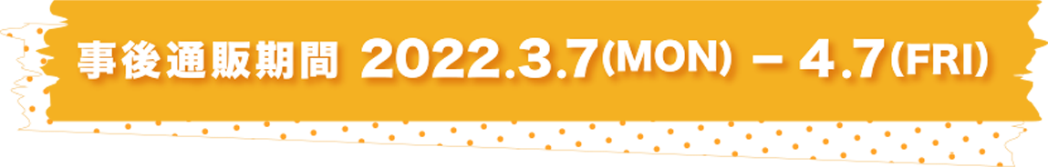事後通販期間 2022.3.7(MON) - 4.7(FRI)