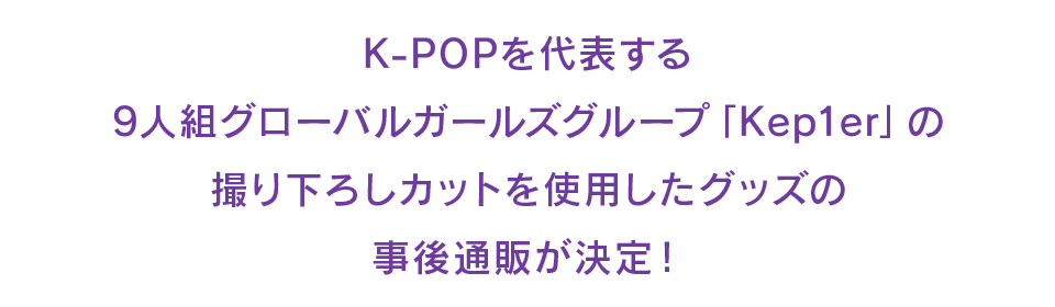 K-POPを代表する9人組グローバルガールズグループ「Kep1er」の撮り下ろしカットを使用したグッズの事後通販が決定！