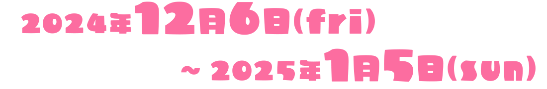 2024年12月6日（fri）～2025年1月5日（sun）