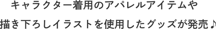 キャラクター着用のアパレルアイテムや描きおろしイラストを使用したグッズが発売♪